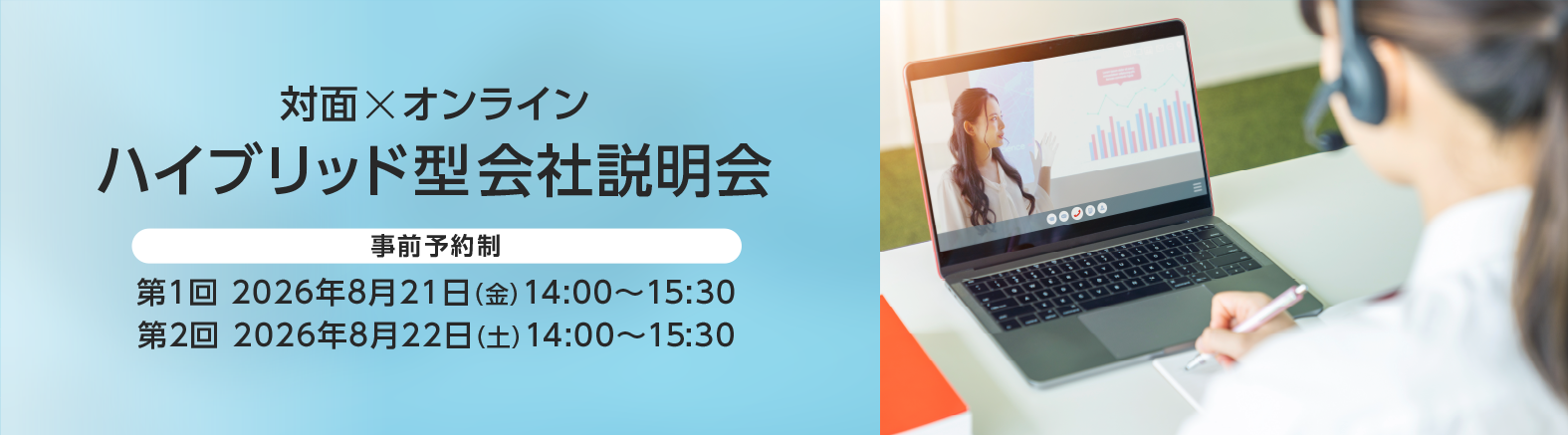 対面×オンライン
ハイブリッド型会社説明会
第1回：2026年8月21日（金）14：00～15：30
第2回：2026年8月22日（土）14：00～15：30
